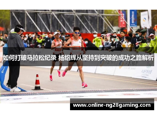 如何打破马拉松纪录 杨绍辉从坚持到突破的成功之路解析