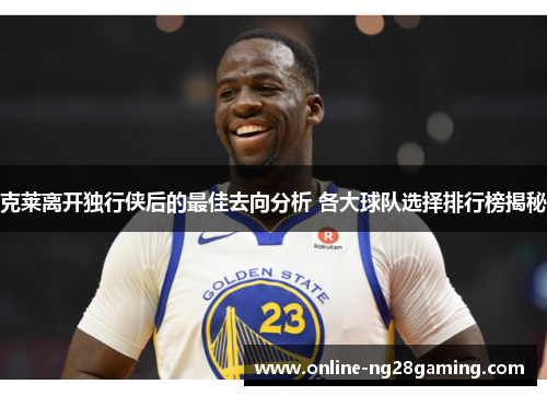 克莱离开独行侠后的最佳去向分析 各大球队选择排行榜揭秘