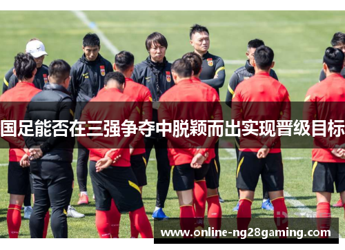 国足能否在三强争夺中脱颖而出实现晋级目标