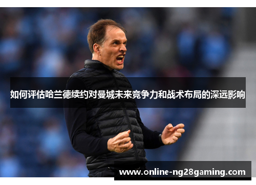 如何评估哈兰德续约对曼城未来竞争力和战术布局的深远影响