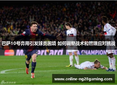 巴萨10号弃用引发球员困境 如何调整战术和管理应对挑战