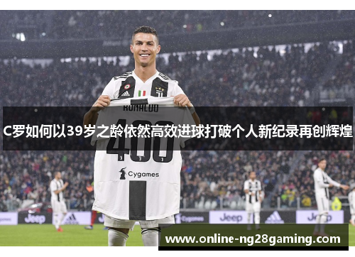 C罗如何以39岁之龄依然高效进球打破个人新纪录再创辉煌