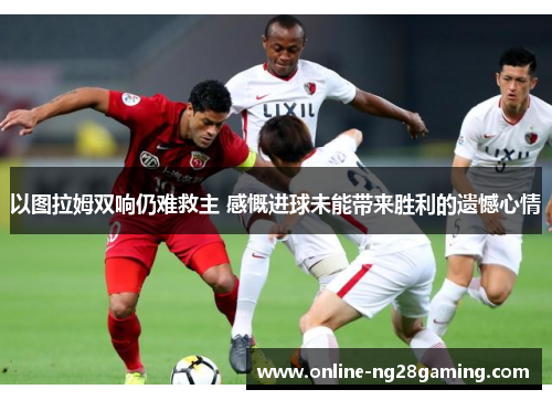 以图拉姆双响仍难救主 感慨进球未能带来胜利的遗憾心情