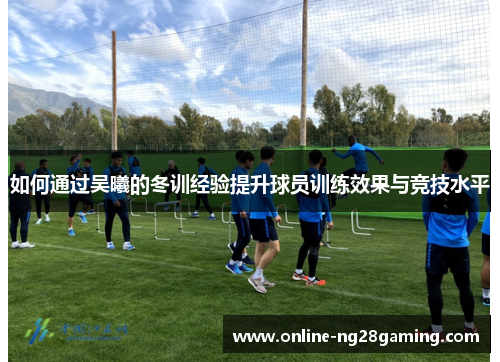 如何通过吴曦的冬训经验提升球员训练效果与竞技水平