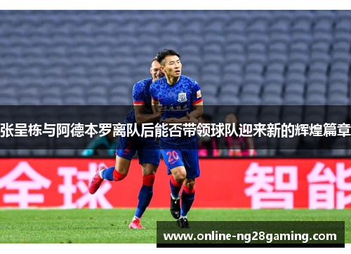 张呈栋与阿德本罗离队后能否带领球队迎来新的辉煌篇章