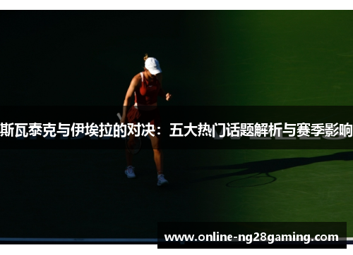 斯瓦泰克与伊埃拉的对决：五大热门话题解析与赛季影响