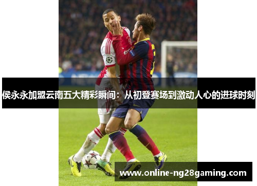 侯永永加盟云南五大精彩瞬间：从初登赛场到激动人心的进球时刻