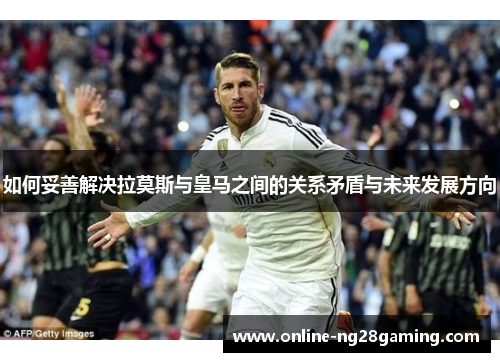 如何妥善解决拉莫斯与皇马之间的关系矛盾与未来发展方向