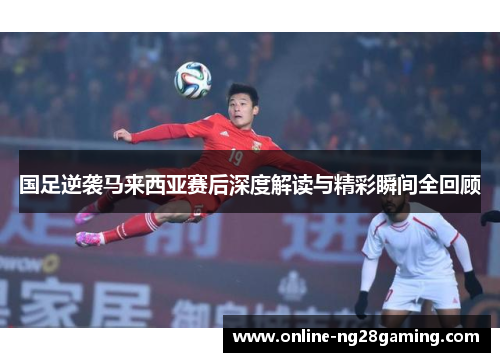 国足逆袭马来西亚赛后深度解读与精彩瞬间全回顾