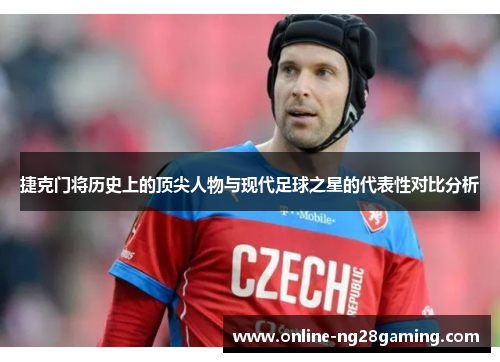 捷克门将历史上的顶尖人物与现代足球之星的代表性对比分析