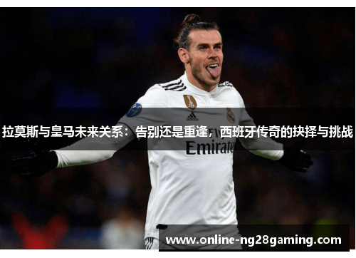 拉莫斯与皇马未来关系：告别还是重逢，西班牙传奇的抉择与挑战