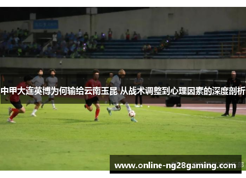 中甲大连英博为何输给云南玉昆 从战术调整到心理因素的深度剖析