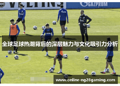 全球足球热潮背后的深层魅力与文化吸引力分析