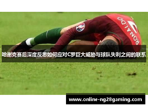 哈谢克赛后深度反思如何应对C罗巨大威胁与球队失利之间的联系