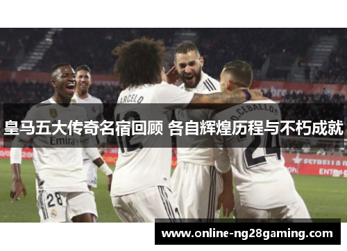 皇马五大传奇名宿回顾 各自辉煌历程与不朽成就