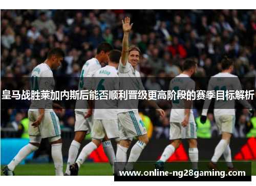 皇马战胜莱加内斯后能否顺利晋级更高阶段的赛季目标解析