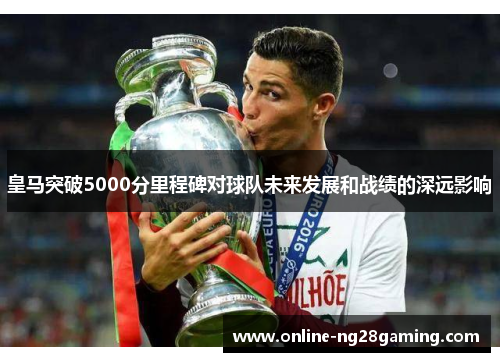 皇马突破5000分里程碑对球队未来发展和战绩的深远影响