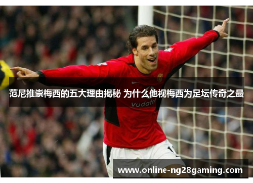 范尼推崇梅西的五大理由揭秘 为什么他视梅西为足坛传奇之最