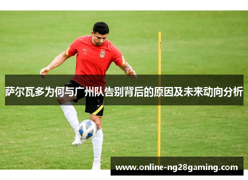 萨尔瓦多为何与广州队告别背后的原因及未来动向分析