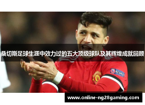 桑切斯足球生涯中效力过的五大顶级球队及其辉煌成就回顾