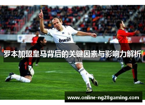 罗本加盟皇马背后的关键因素与影响力解析
