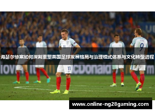 海瑟尔惨案如何深刻重塑英国足球发展格局与治理模式体系与文化转型进程