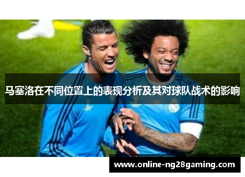 马塞洛在不同位置上的表现分析及其对球队战术的影响