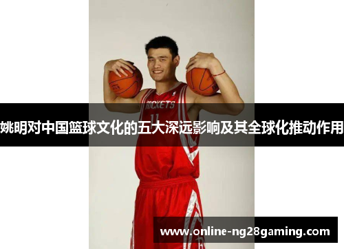 姚明对中国篮球文化的五大深远影响及其全球化推动作用
