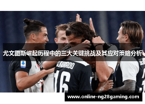 尤文图斯崛起历程中的三大关键挑战及其应对策略分析