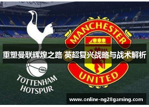 重塑曼联辉煌之路 英超复兴战略与战术解析